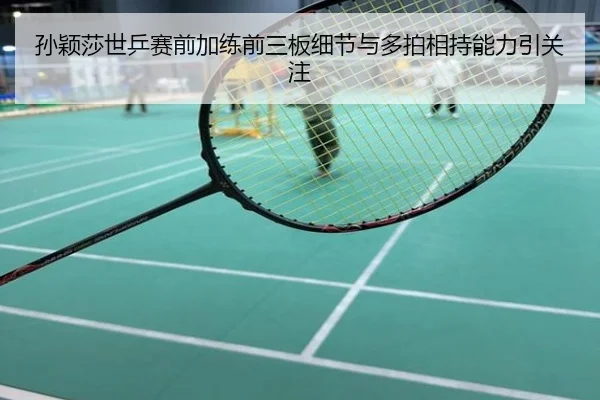孙颖莎世乒赛前加练前三板细节与多拍相持能力引关注