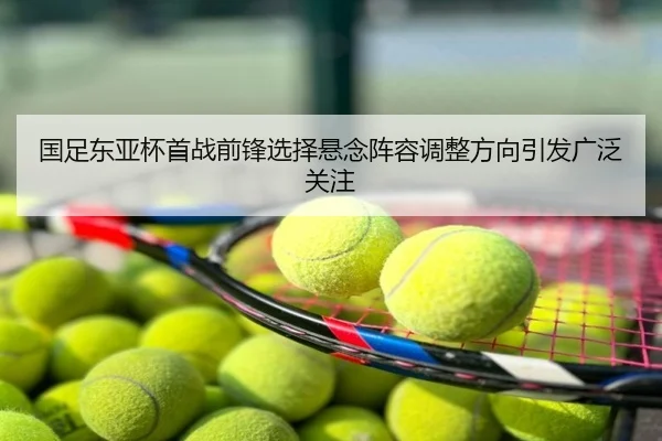 国足东亚杯首战前锋选择悬念阵容调整方向引发广泛关注