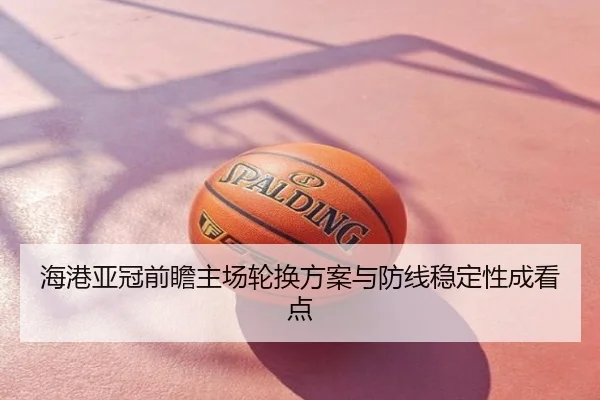 海港亚冠前瞻主场轮换方案与防线稳定性成看点