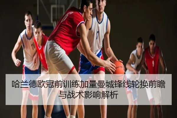 哈兰德欧冠前训练加量曼城锋线轮换前瞻与战术影响解析