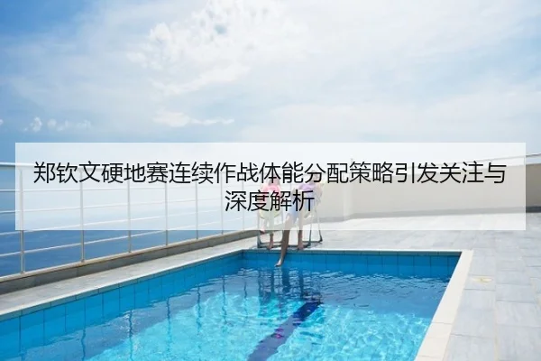 郑钦文硬地赛连续作战体能分配策略引发关注与深度解析